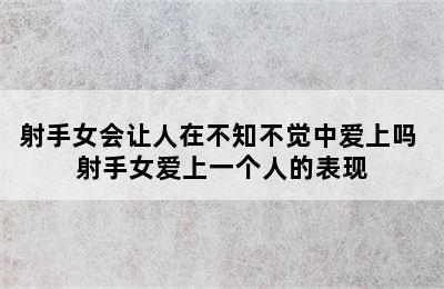 射手女会让人在不知不觉中爱上吗 射手女爱上一个人的表现